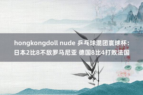 hongkongdoll nude 乒乓球混团寰球杯：日本2比8不敌罗马尼亚 德国8比4打败法国