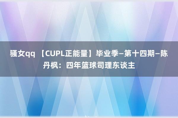 骚女qq 【CUPL正能量】毕业季—第十四期—陈丹枫：四年篮球司理东谈主