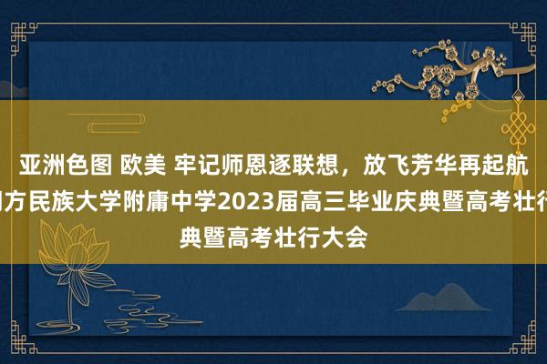 亚洲色图 欧美 牢记师恩逐联想，放飞芳华再起航 ——朔方民族大学附庸中学2023届高三毕业庆典暨高考壮行大会