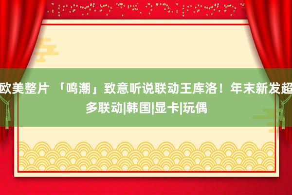 欧美整片 「鸣潮」致意听说联动王库洛！年末新发超多联动|韩国|显卡|玩偶