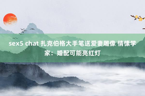 sex5 chat 扎克伯格大手笔送爱妻雕像 情愫学家：婚配可能亮红灯