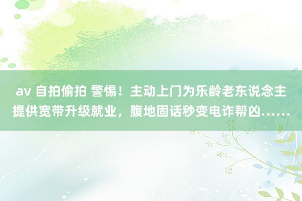 av 自拍偷拍 警惕！主动上门为乐龄老东说念主提供宽带升级就业，腹地固话秒变电诈帮凶……