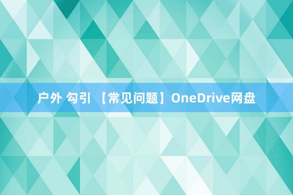 户外 勾引 【常见问题】OneDrive网盘