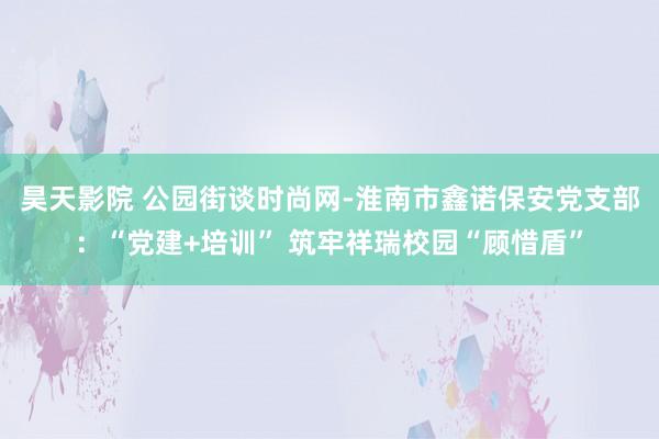 昊天影院 公园街谈时尚网-淮南市鑫诺保安党支部：“党建+培训” 筑牢祥瑞校园“顾惜盾”