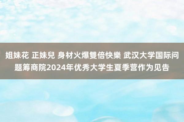 姐妹花 正妹兒 身材火爆雙倍快樂 武汉大学国际问题筹商院2024年优秀大学生夏季营作为见告