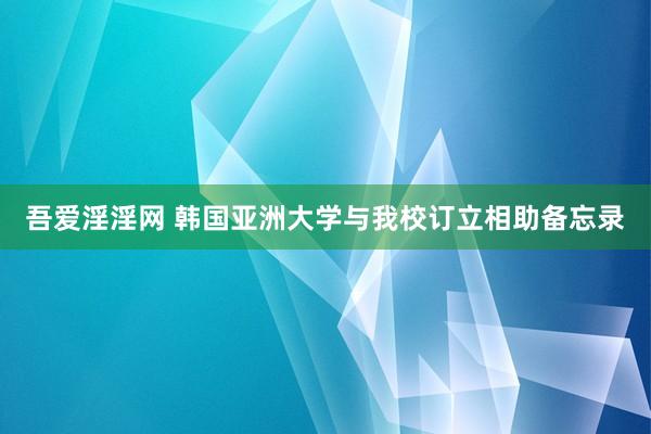 吾爱淫淫网 韩国亚洲大学与我校订立相助备忘录